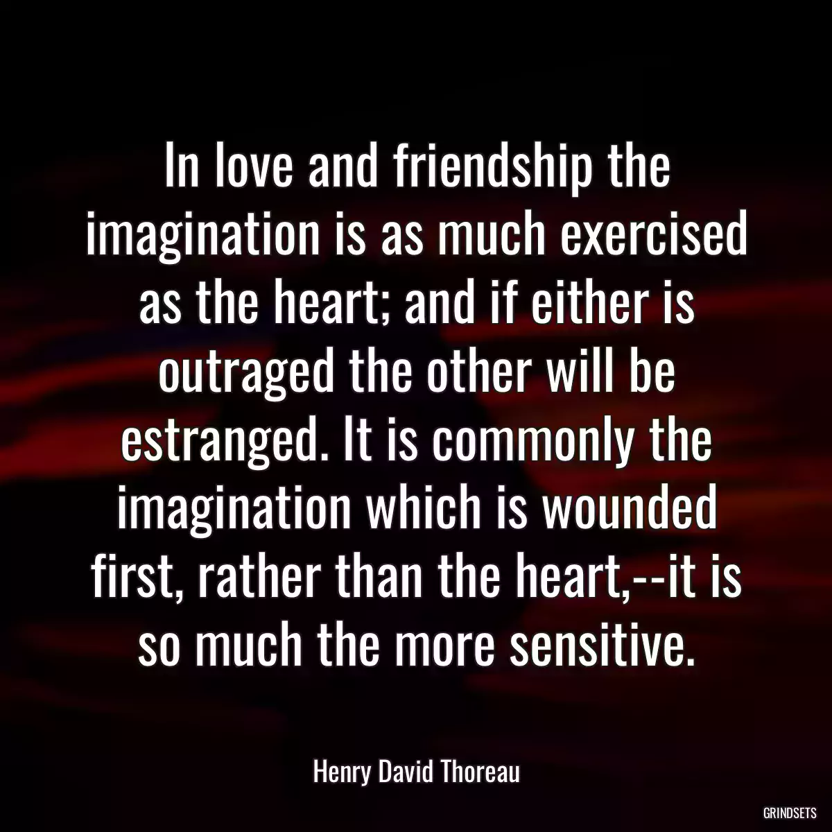 In love and friendship the imagination is as much exercised as the heart; and if either is outraged the other will be estranged. It is commonly the imagination which is wounded first, rather than the heart,--it is so much the more sensitive.