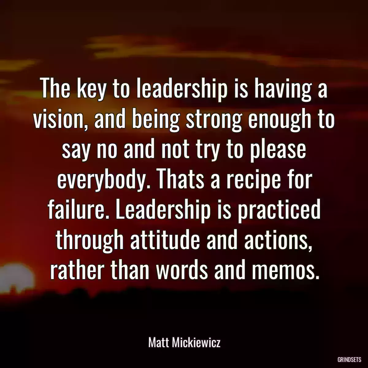 The key to leadership is having a vision, and being strong enough to say no and not try to please everybody. Thats a recipe for failure. Leadership is practiced through attitude and actions, rather than words and memos.