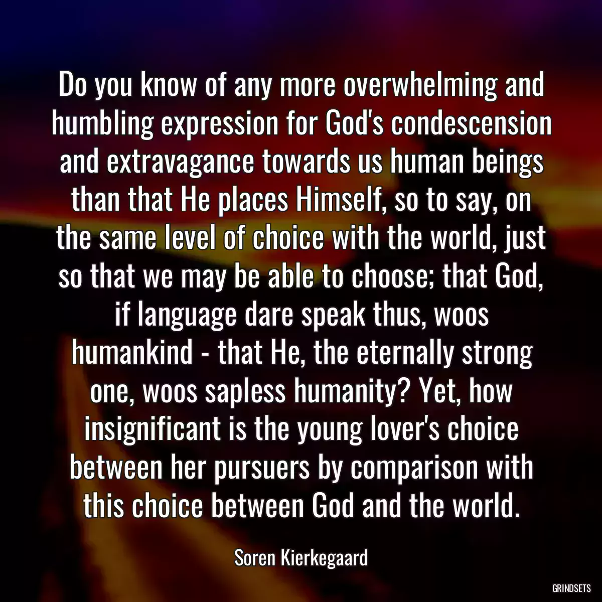 Do you know of any more overwhelming and humbling expression for God\'s condescension and extravagance towards us human beings than that He places Himself, so to say, on the same level of choice with the world, just so that we may be able to choose; that God, if language dare speak thus, woos humankind - that He, the eternally strong one, woos sapless humanity? Yet, how insignificant is the young lover\'s choice between her pursuers by comparison with this choice between God and the world.