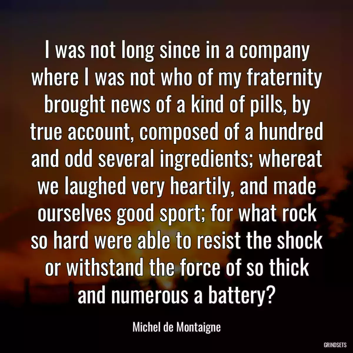 I was not long since in a company where I was not who of my fraternity brought news of a kind of pills, by true account, composed of a hundred and odd several ingredients; whereat we laughed very heartily, and made ourselves good sport; for what rock so hard were able to resist the shock or withstand the force of so thick and numerous a battery?