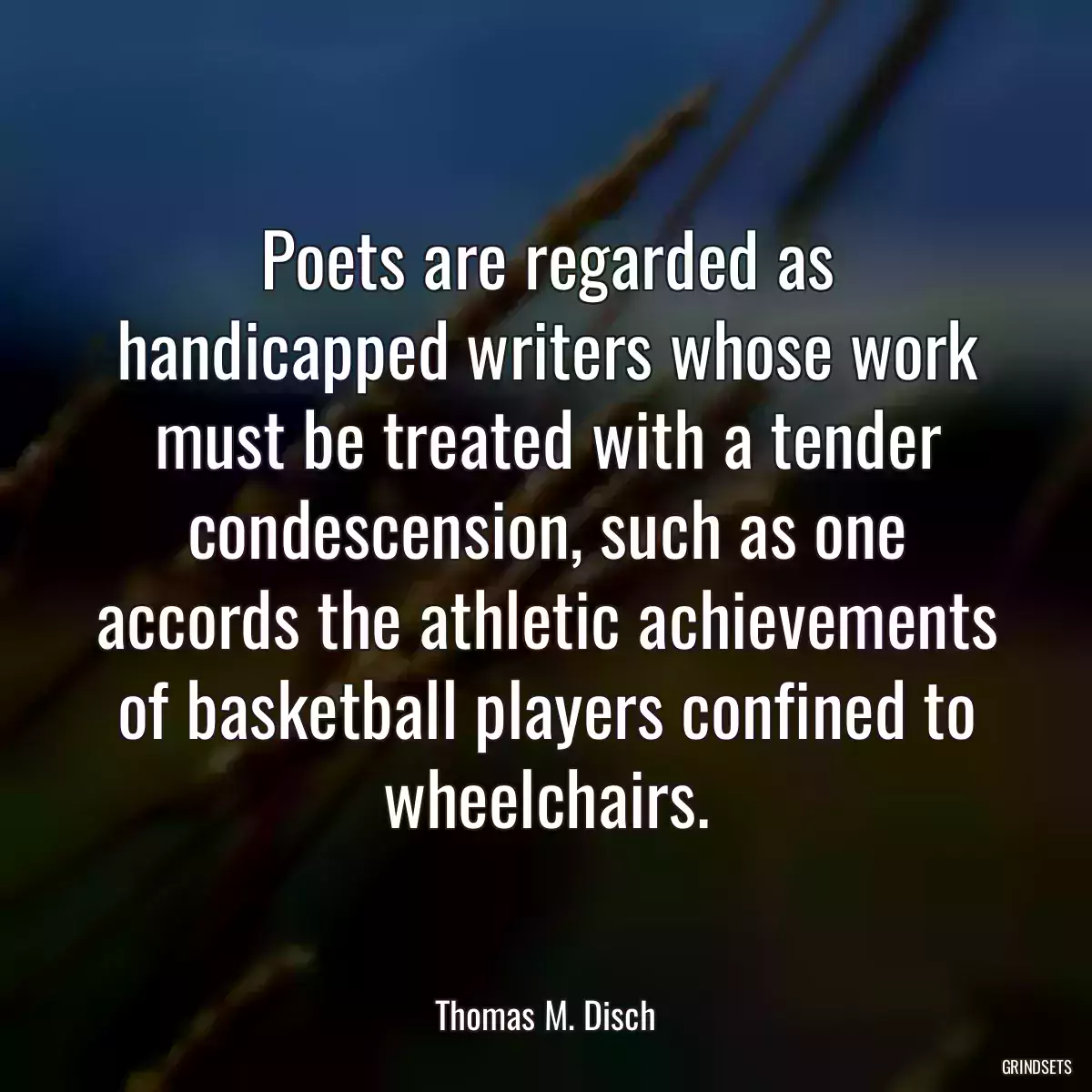 Poets are regarded as handicapped writers whose work must be treated with a tender condescension, such as one accords the athletic achievements of basketball players confined to wheelchairs.