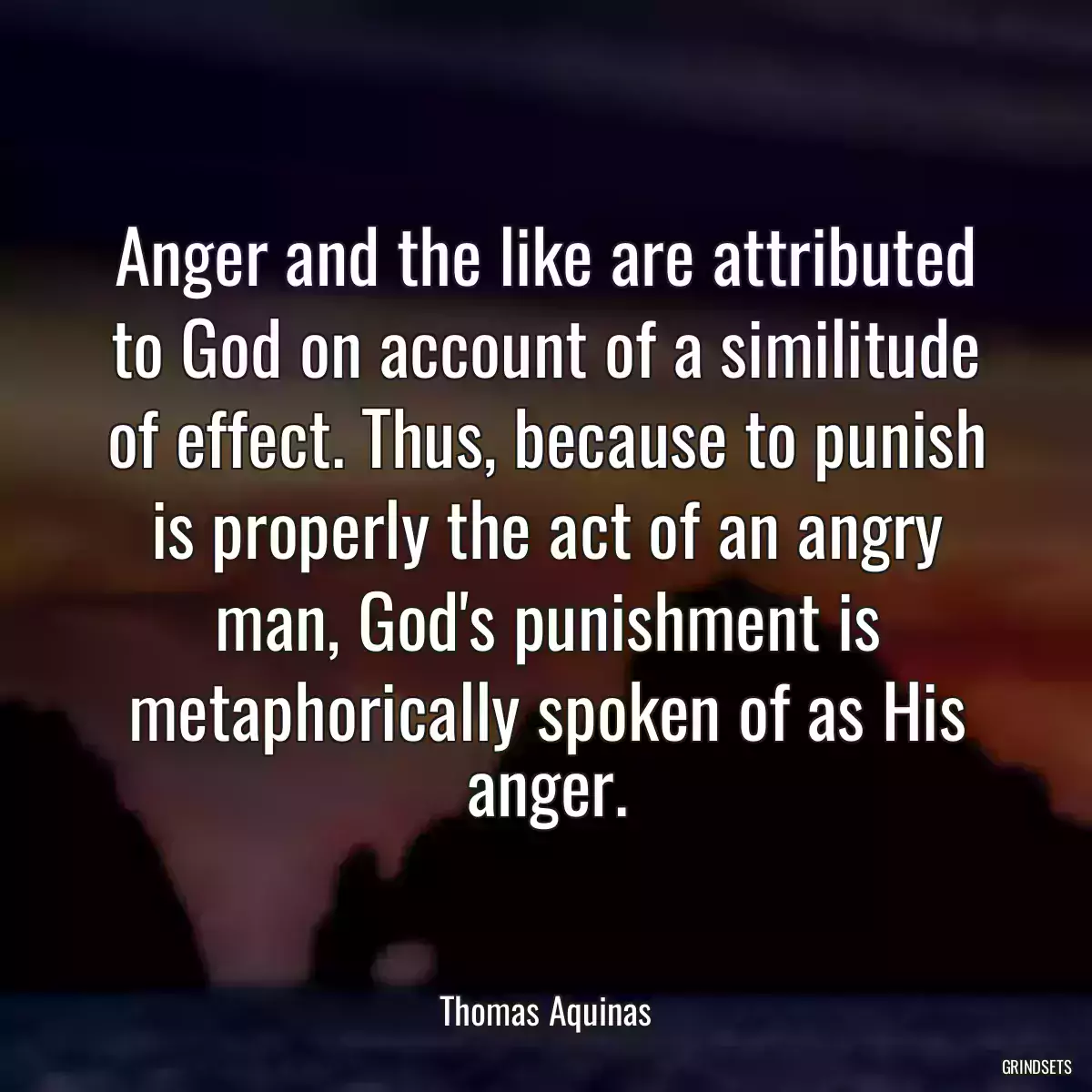 Anger and the like are attributed to God on account of a similitude of effect. Thus, because to punish is properly the act of an angry man, God\'s punishment is metaphorically spoken of as His anger.