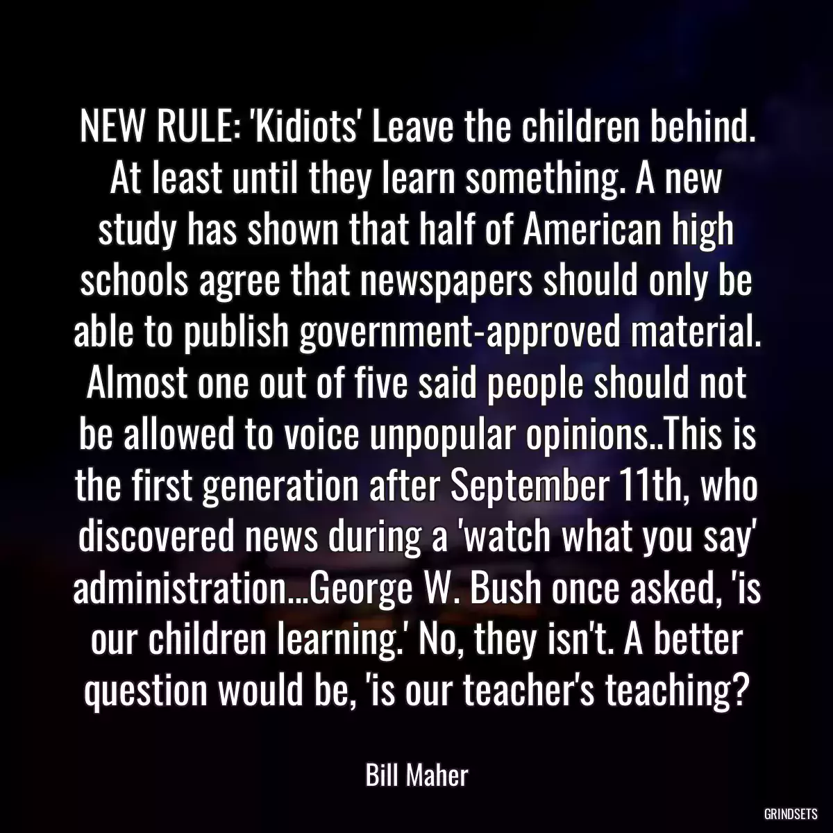 NEW RULE: \'Kidiots\' Leave the children behind. At least until they learn something. A new study has shown that half of American high schools agree that newspapers should only be able to publish government-approved material. Almost one out of five said people should not be allowed to voice unpopular opinions..This is the first generation after September 11th, who discovered news during a \'watch what you say\' administration...George W. Bush once asked, \'is our children learning.\' No, they isn\'t. A better question would be, \'is our teacher\'s teaching?