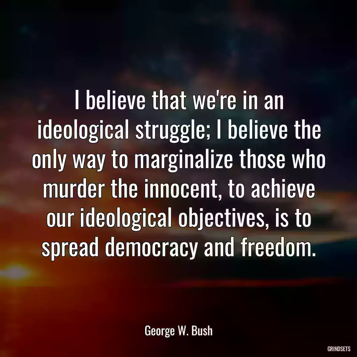 I believe that we\'re in an ideological struggle; I believe the only way to marginalize those who murder the innocent, to achieve our ideological objectives, is to spread democracy and freedom.