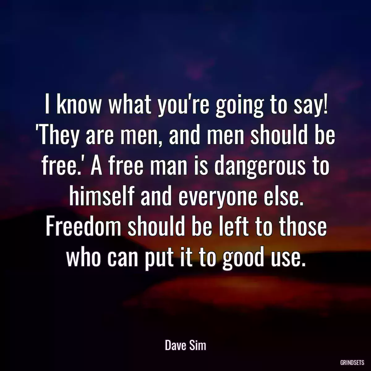 I know what you\'re going to say! \'They are men, and men should be free.\' A free man is dangerous to himself and everyone else. Freedom should be left to those who can put it to good use.