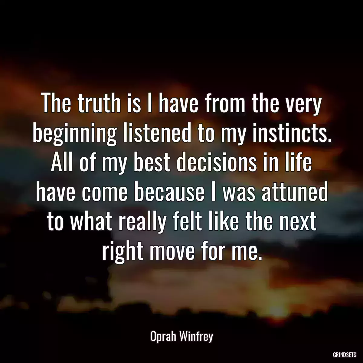 The truth is I have from the very beginning listened to my instincts. All of my best decisions in life have come because I was attuned to what really felt like the next right move for me.