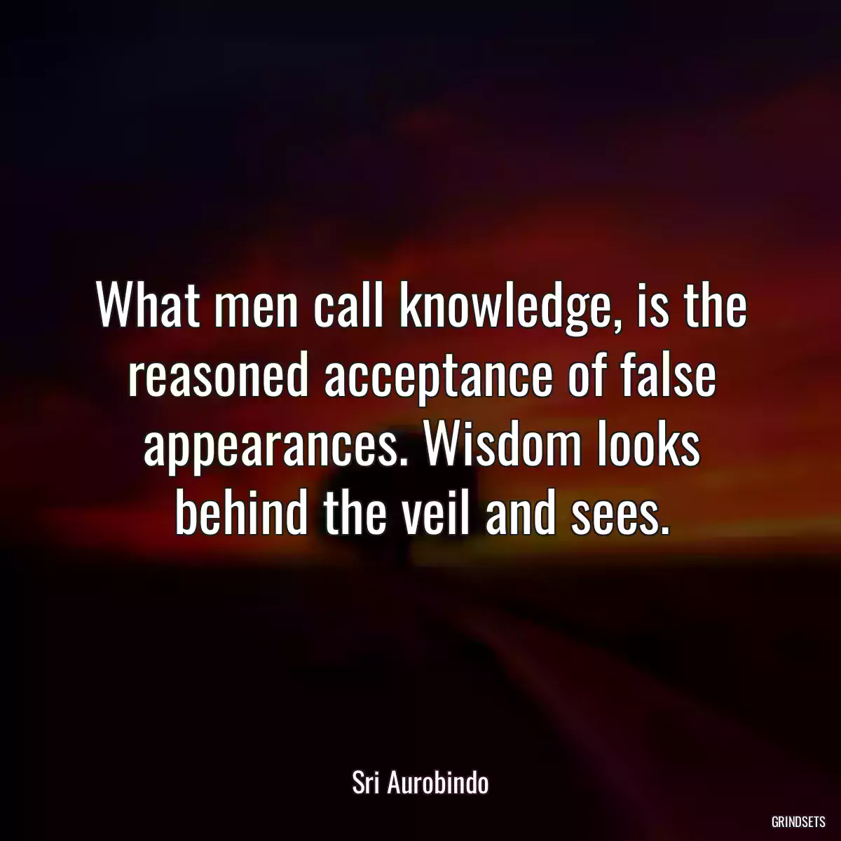 What men call knowledge, is the reasoned acceptance of false appearances. Wisdom looks behind the veil and sees.