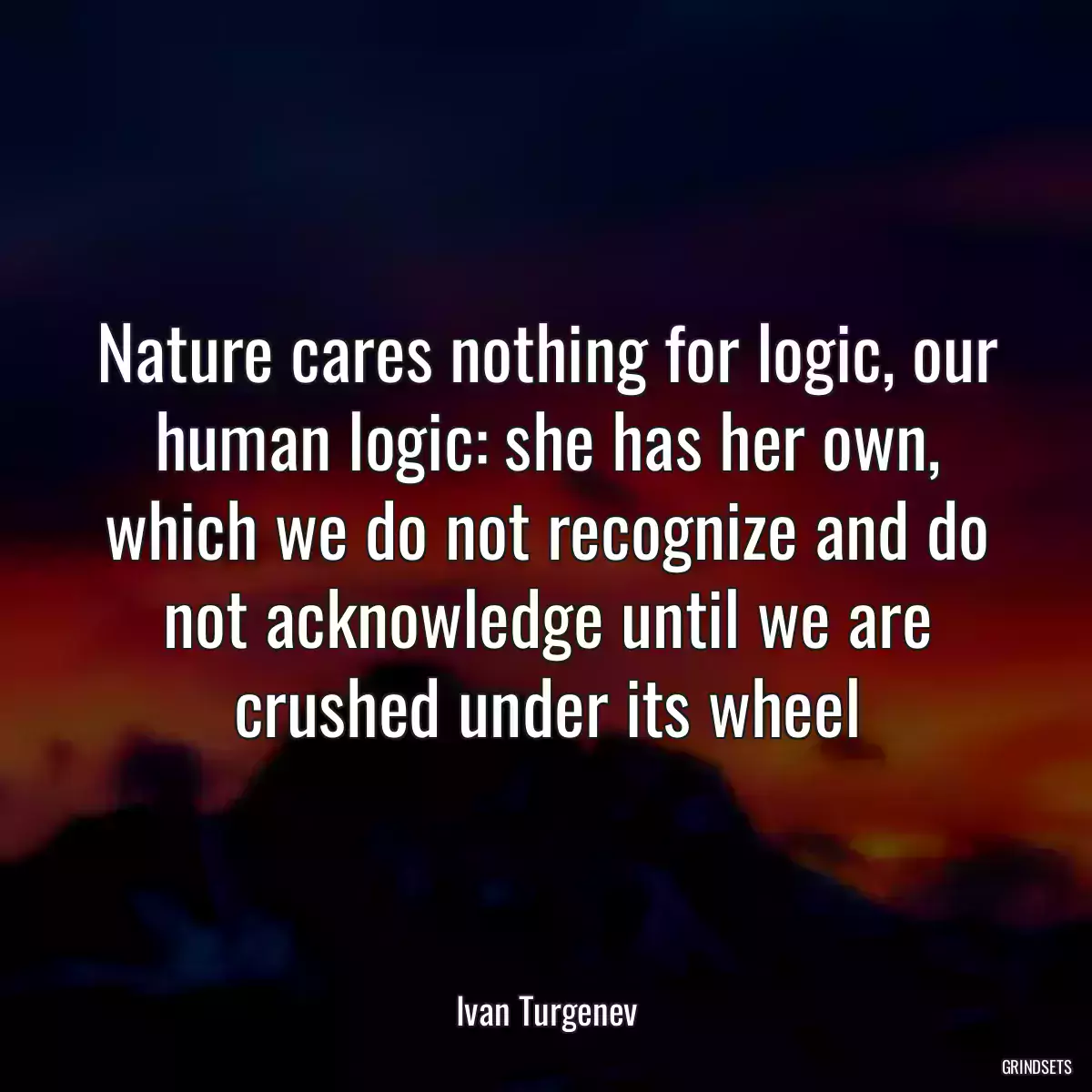 Nature cares nothing for logic, our human logic: she has her own, which we do not recognize and do not acknowledge until we are crushed under its wheel