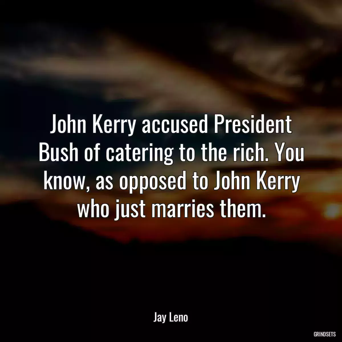 John Kerry accused President Bush of catering to the rich. You know, as opposed to John Kerry who just marries them.