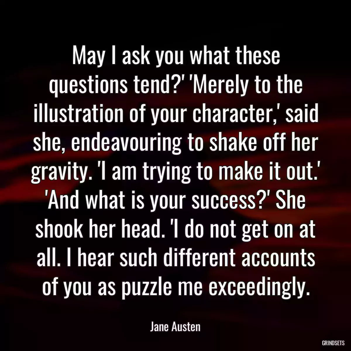 May I ask you what these questions tend?\' \'Merely to the illustration of your character,\' said she, endeavouring to shake off her gravity. \'I am trying to make it out.\' \'And what is your success?\' She shook her head. \'I do not get on at all. I hear such different accounts of you as puzzle me exceedingly.