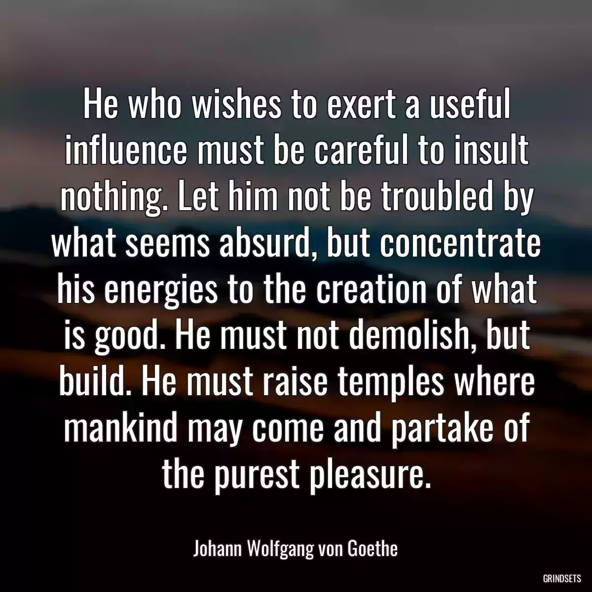 He who wishes to exert a useful influence must be careful to insult nothing. Let him not be troubled by what seems absurd, but concentrate his energies to the creation of what is good. He must not demolish, but build. He must raise temples where mankind may come and partake of the purest pleasure.