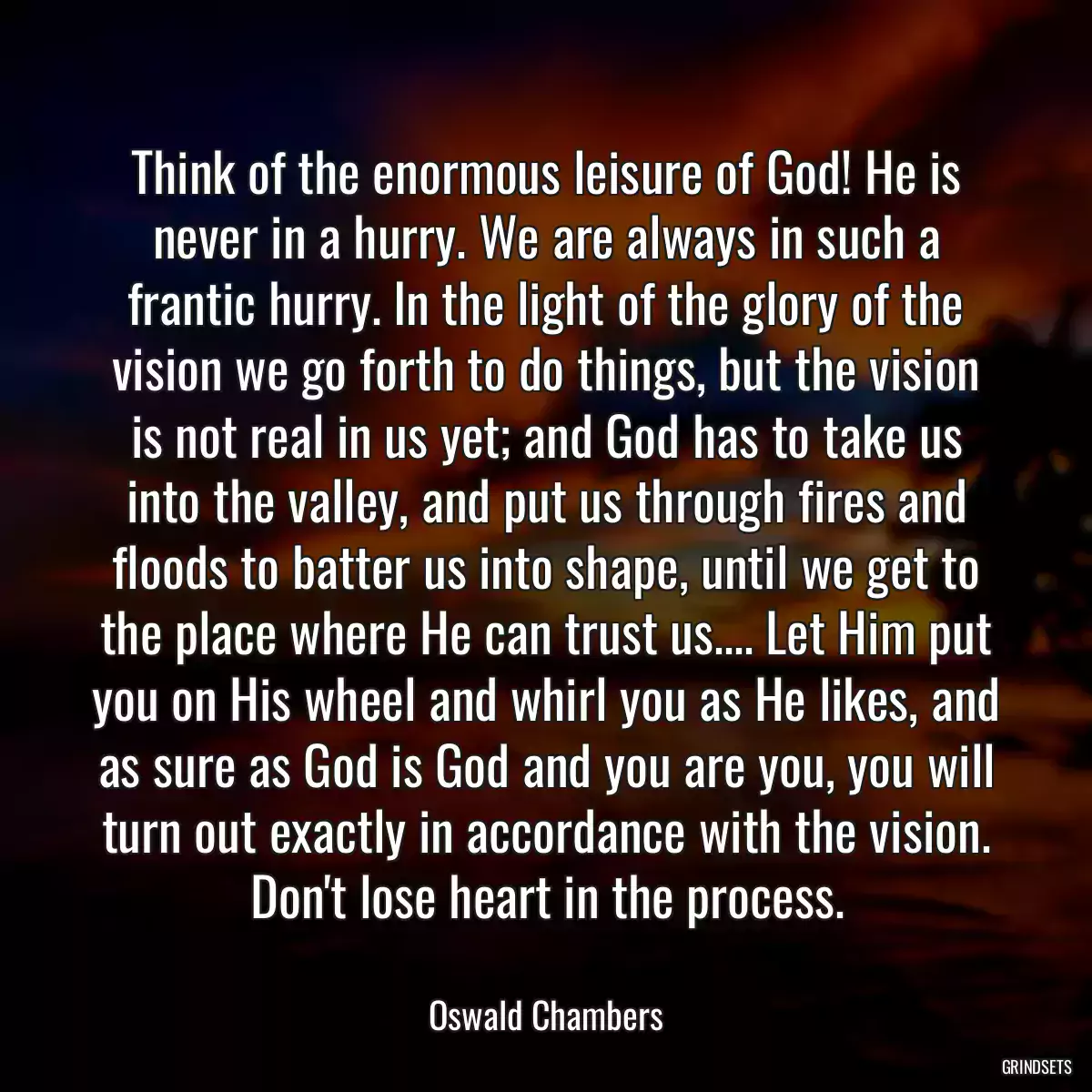 Think of the enormous leisure of God! He is never in a hurry. We are always in such a frantic hurry. In the light of the glory of the vision we go forth to do things, but the vision is not real in us yet; and God has to take us into the valley, and put us through fires and floods to batter us into shape, until we get to the place where He can trust us.... Let Him put you on His wheel and whirl you as He likes, and as sure as God is God and you are you, you will turn out exactly in accordance with the vision. Don\'t lose heart in the process.