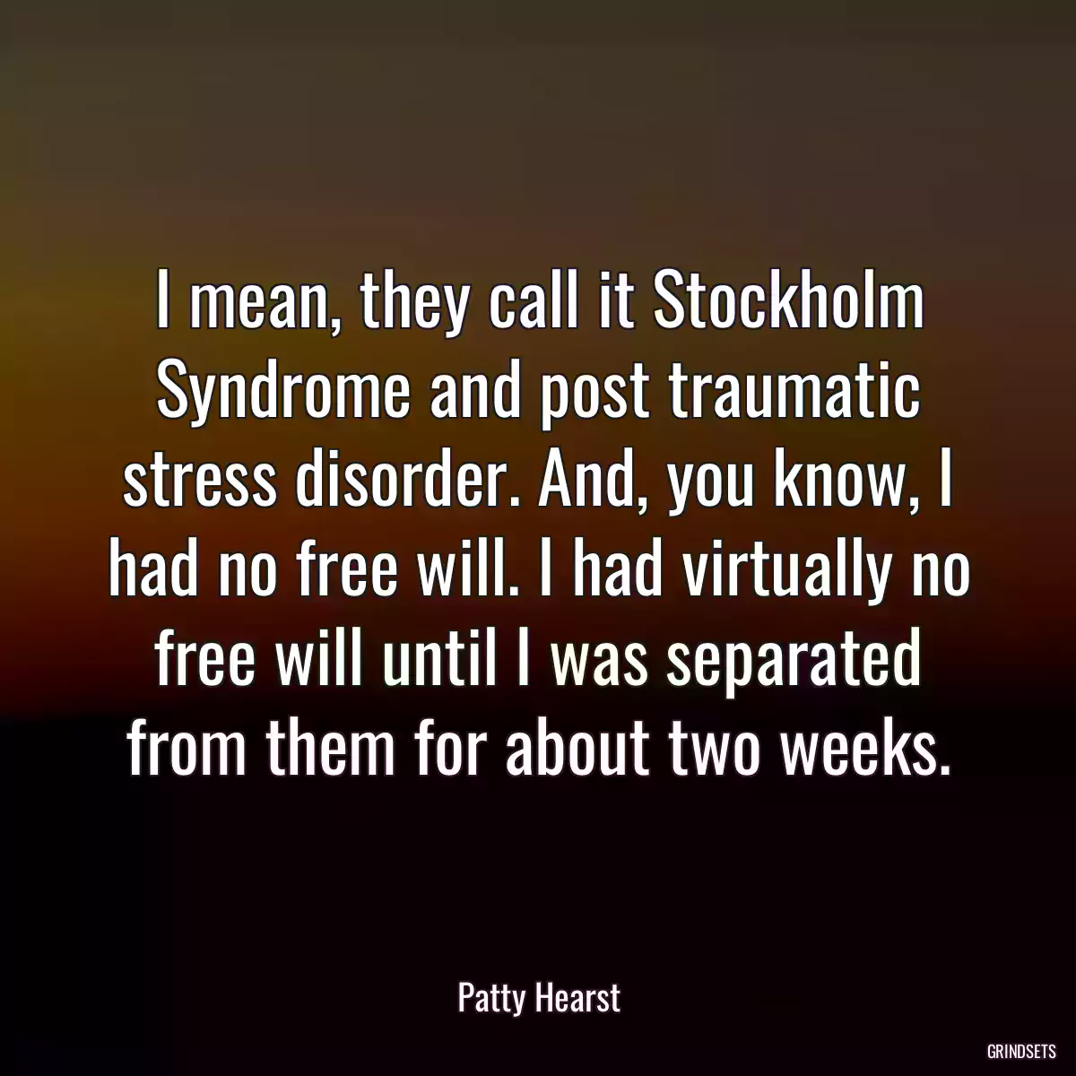 I mean, they call it Stockholm Syndrome and post traumatic stress disorder. And, you know, I had no free will. I had virtually no free will until I was separated from them for about two weeks.