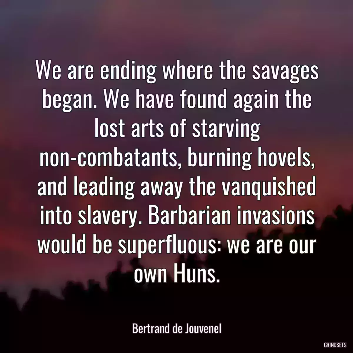 We are ending where the savages began. We have found again the lost arts of starving non-combatants, burning hovels, and leading away the vanquished into slavery. Barbarian invasions would be superfluous: we are our own Huns.