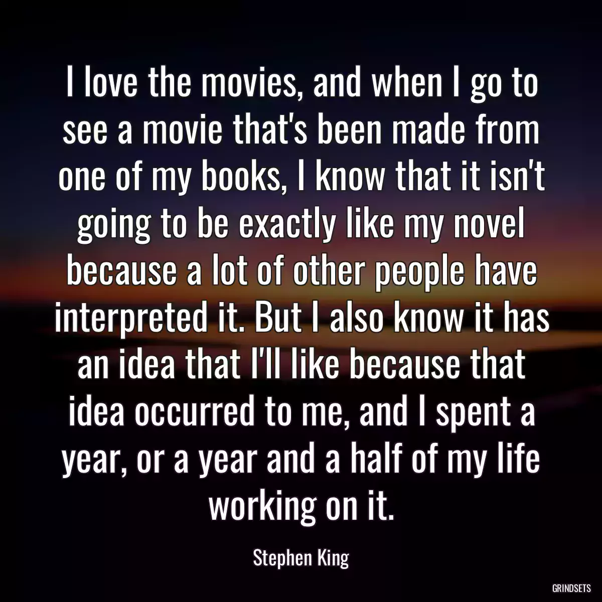 I love the movies, and when I go to see a movie that\'s been made from one of my books, I know that it isn\'t going to be exactly like my novel because a lot of other people have interpreted it. But I also know it has an idea that I\'ll like because that idea occurred to me, and I spent a year, or a year and a half of my life working on it.