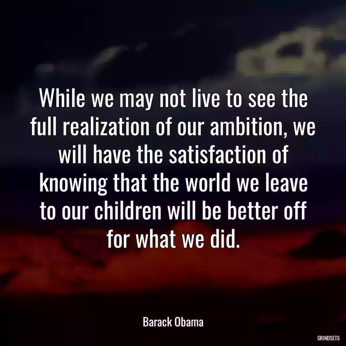 While we may not live to see the full realization of our ambition, we will have the satisfaction of knowing that the world we leave to our children will be better off for what we did.