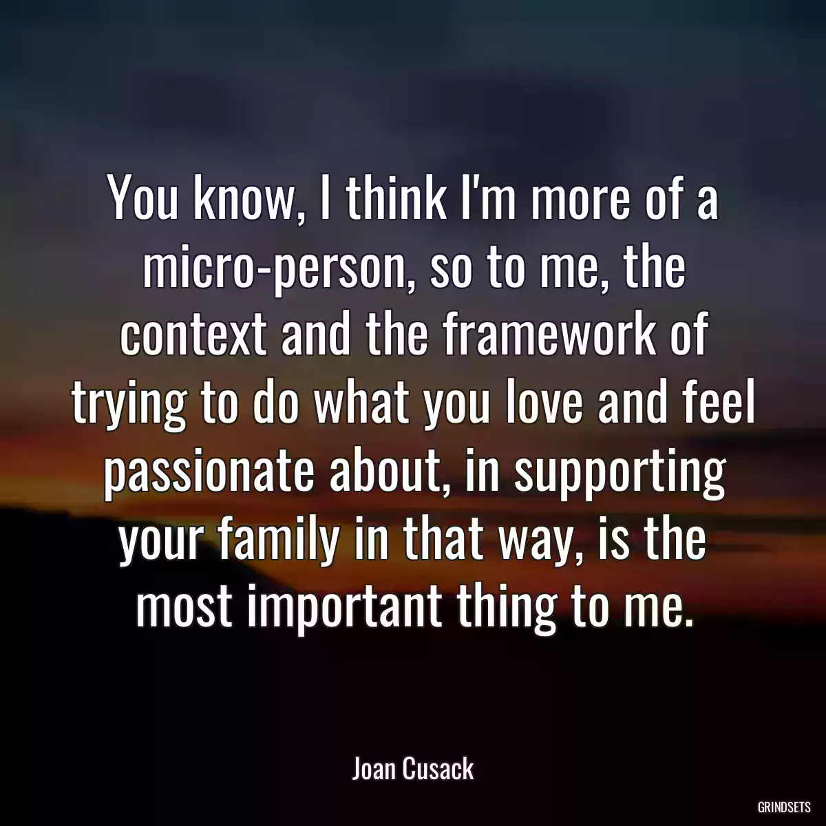 You know, I think I\'m more of a micro-person, so to me, the context and the framework of trying to do what you love and feel passionate about, in supporting your family in that way, is the most important thing to me.