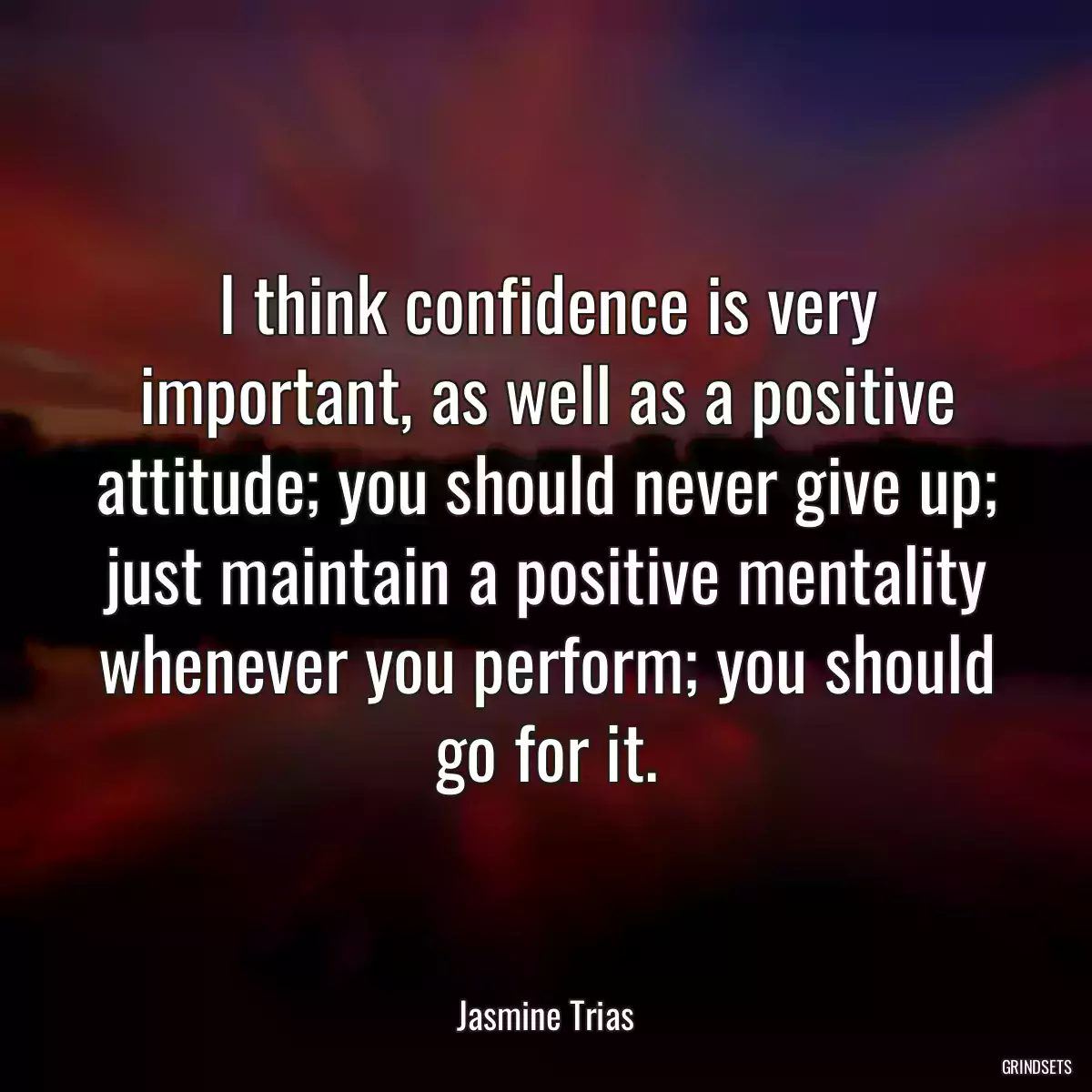 I think confidence is very important, as well as a positive attitude; you should never give up; just maintain a positive mentality whenever you perform; you should go for it.