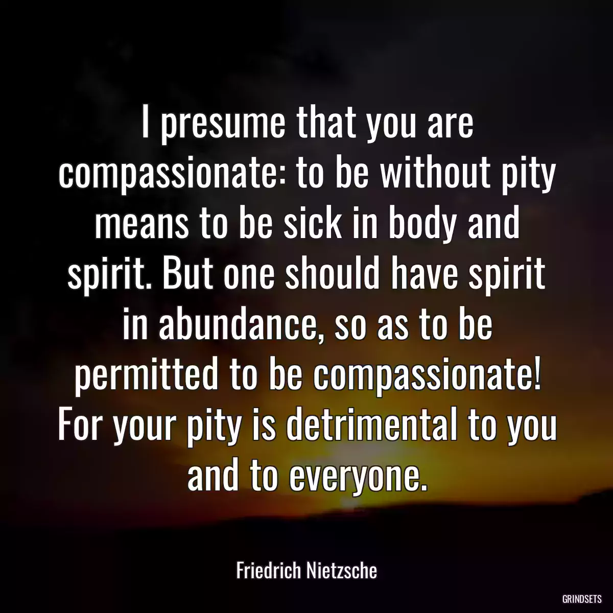 I presume that you are compassionate: to be without pity means to be sick in body and spirit. But one should have spirit in abundance, so as to be permitted to be compassionate! For your pity is detrimental to you and to everyone.