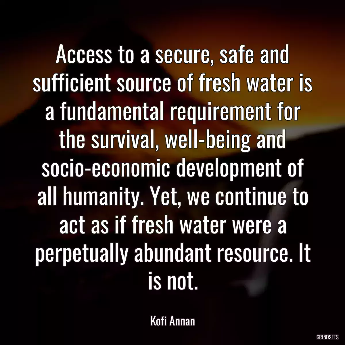 Access to a secure, safe and sufficient source of fresh water is a fundamental requirement for the survival, well-being and socio-economic development of all humanity. Yet, we continue to act as if fresh water were a perpetually abundant resource. It is not.