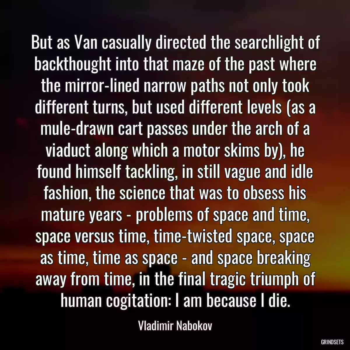 But as Van casually directed the searchlight of backthought into that maze of the past where the mirror-lined narrow paths not only took different turns, but used different levels (as a mule-drawn cart passes under the arch of a viaduct along which a motor skims by), he found himself tackling, in still vague and idle fashion, the science that was to obsess his mature years - problems of space and time, space versus time, time-twisted space, space as time, time as space - and space breaking away from time, in the final tragic triumph of human cogitation: I am because I die.