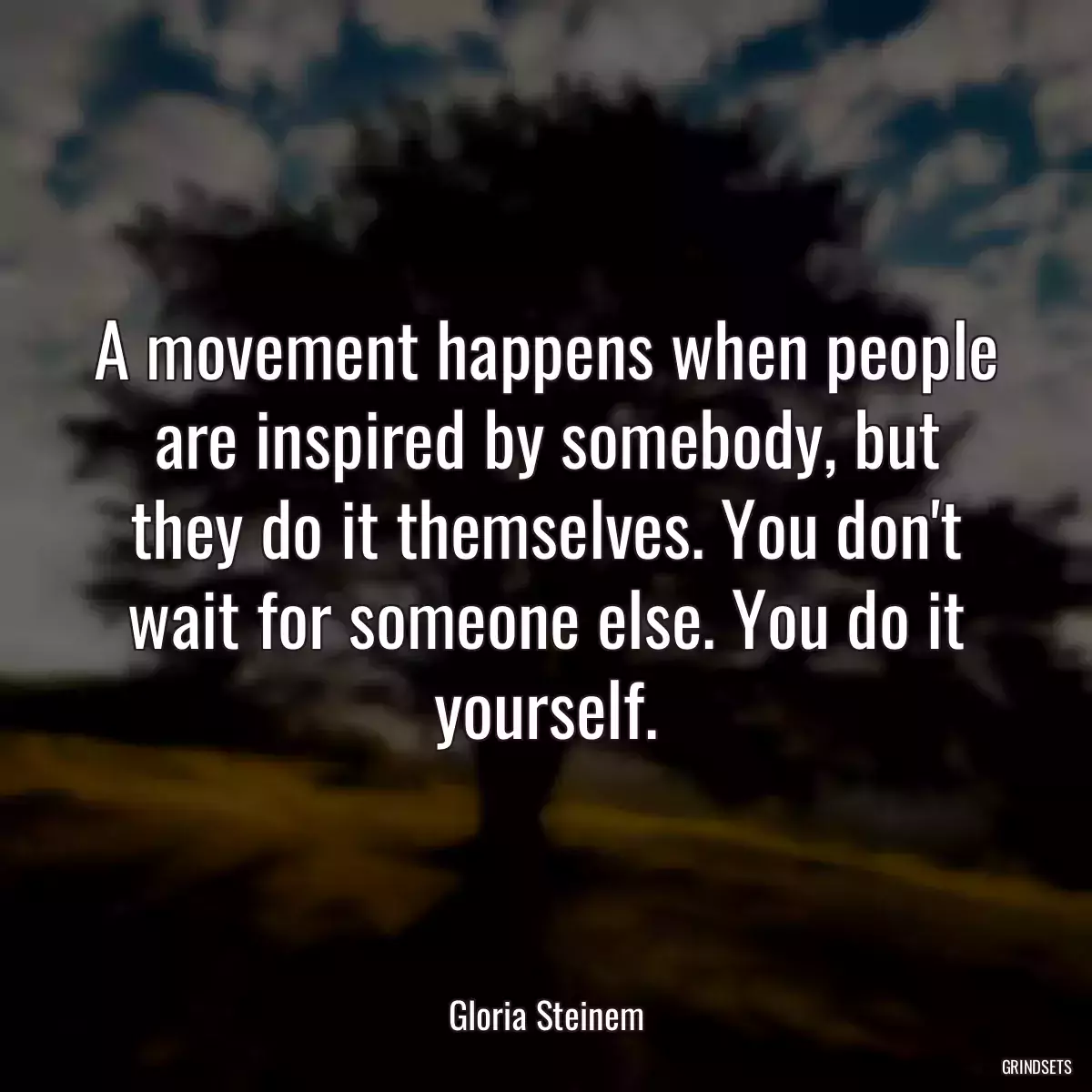 A movement happens when people are inspired by somebody, but they do it themselves. You don\'t wait for someone else. You do it yourself.