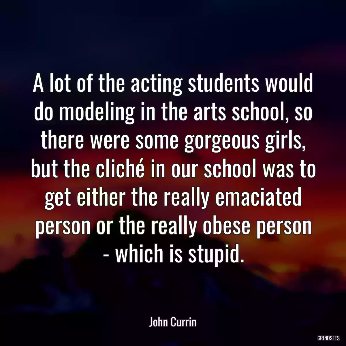 A lot of the acting students would do modeling in the arts school, so there were some gorgeous girls, but the cliché in our school was to get either the really emaciated person or the really obese person - which is stupid.