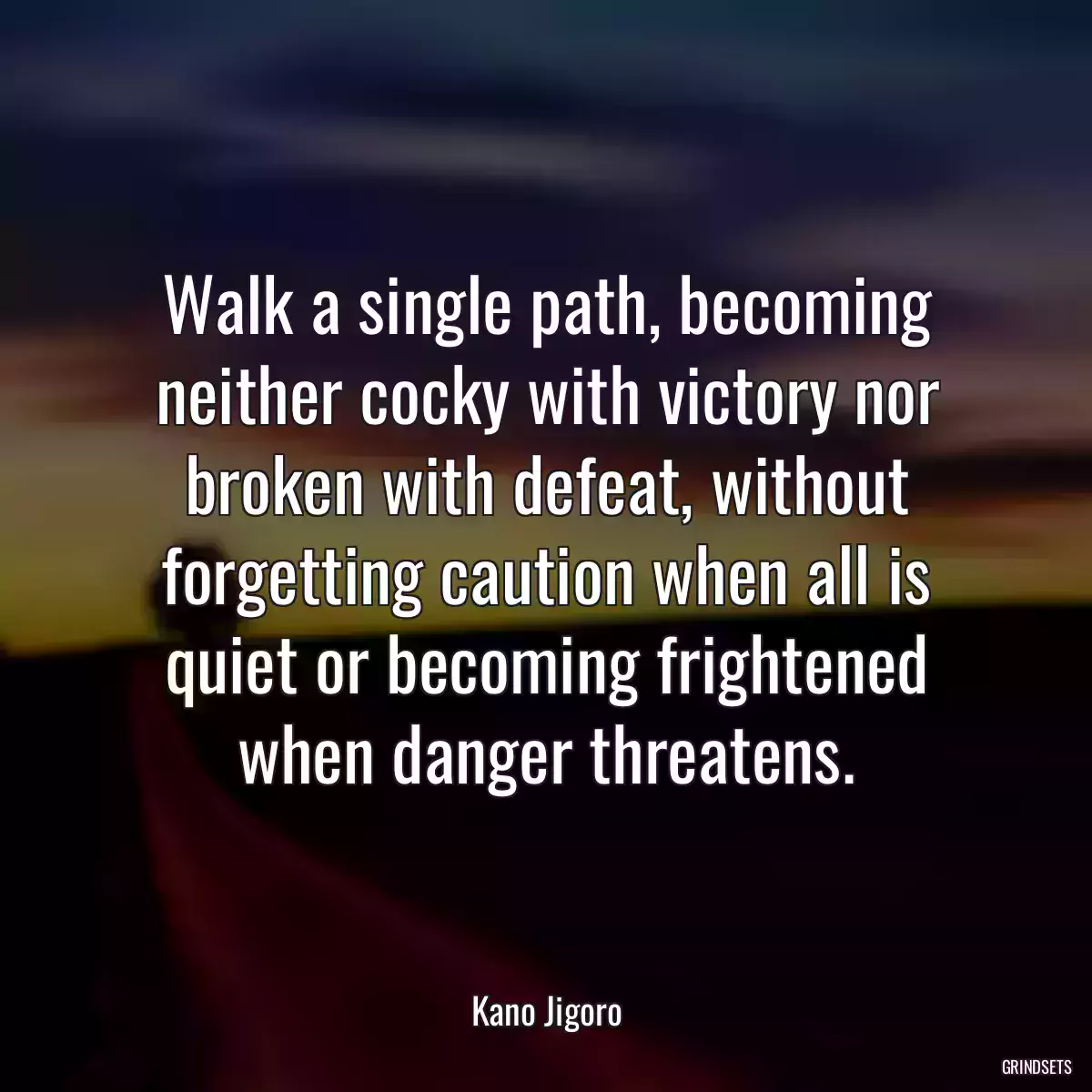 Walk a single path, becoming neither cocky with victory nor broken with defeat, without forgetting caution when all is quiet or becoming frightened when danger threatens.