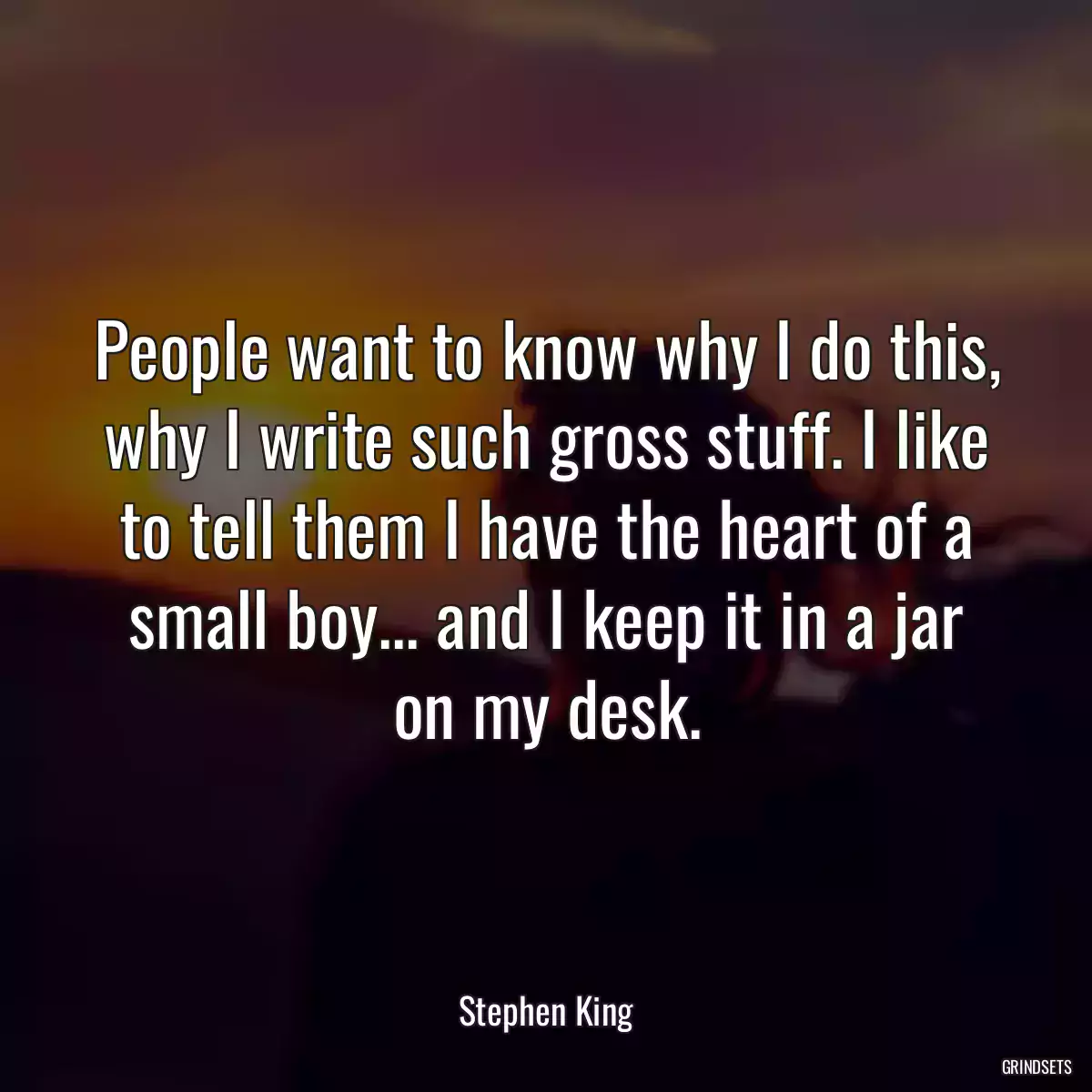 People want to know why I do this, why I write such gross stuff. I like to tell them I have the heart of a small boy... and I keep it in a jar on my desk.