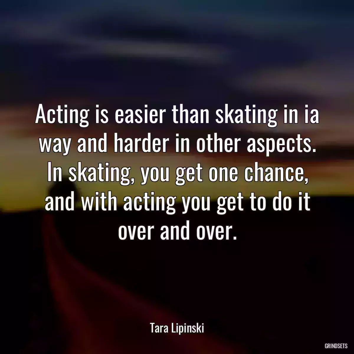 Acting is easier than skating in ia way and harder in other aspects. In skating, you get one chance, and with acting you get to do it over and over.