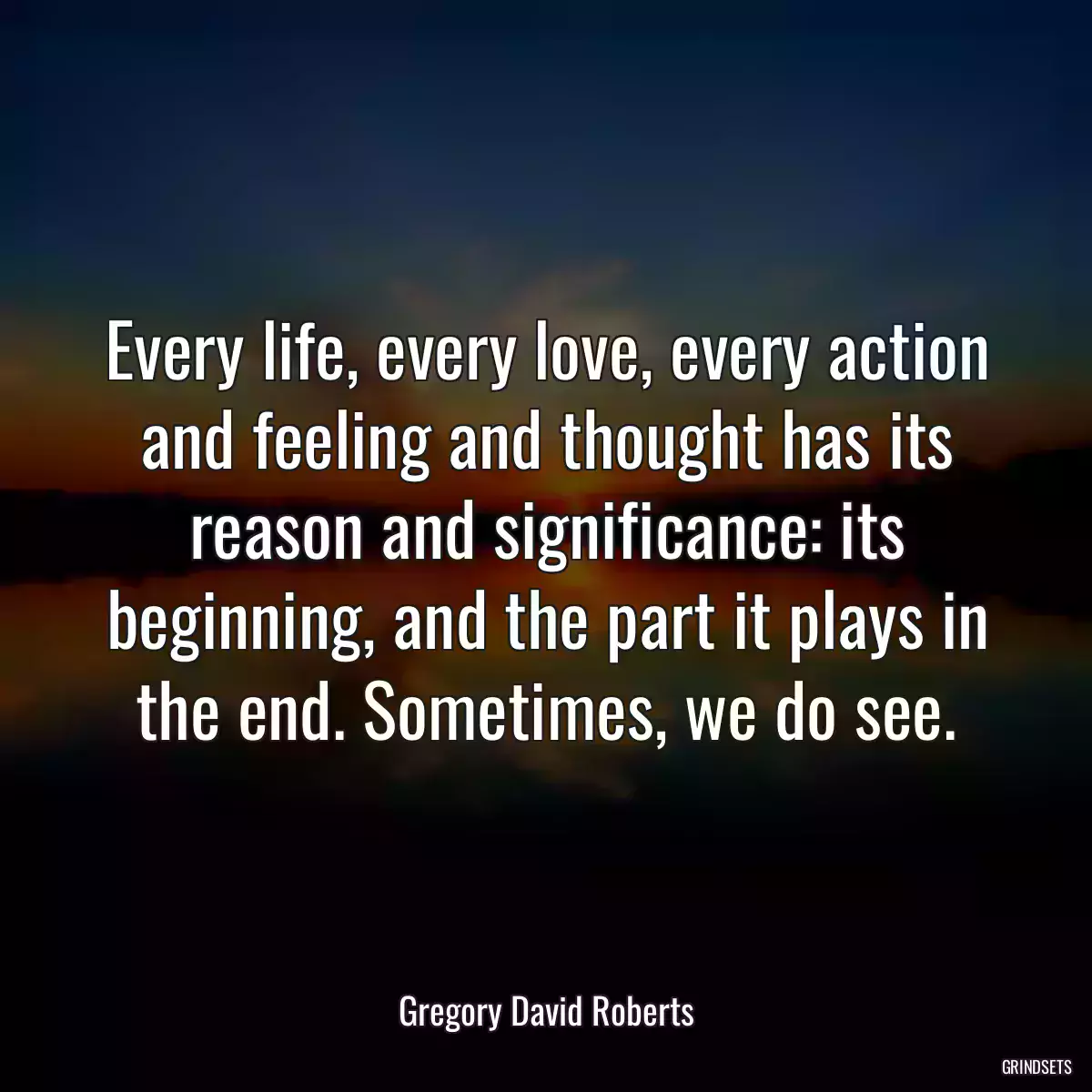 Every life, every love, every action and feeling and thought has its reason and significance: its beginning, and the part it plays in the end. Sometimes, we do see.