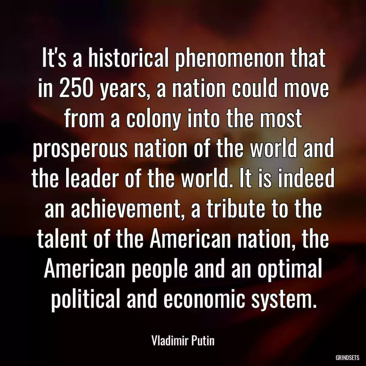 It\'s a historical phenomenon that in 250 years, a nation could move from a colony into the most prosperous nation of the world and the leader of the world. It is indeed an achievement, a tribute to the talent of the American nation, the American people and an optimal political and economic system.