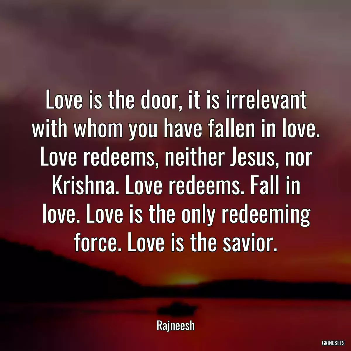 Love is the door, it is irrelevant with whom you have fallen in love. Love redeems, neither Jesus, nor Krishna. Love redeems. Fall in love. Love is the only redeeming force. Love is the savior.