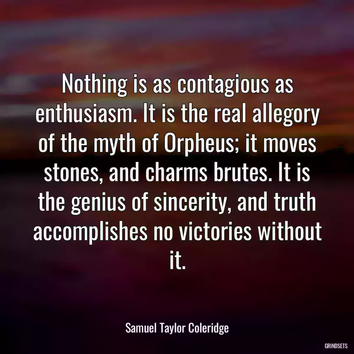 Nothing is as contagious as enthusiasm. It is the real allegory of the myth of Orpheus; it moves stones, and charms brutes. It is the genius of sincerity, and truth accomplishes no victories without it.