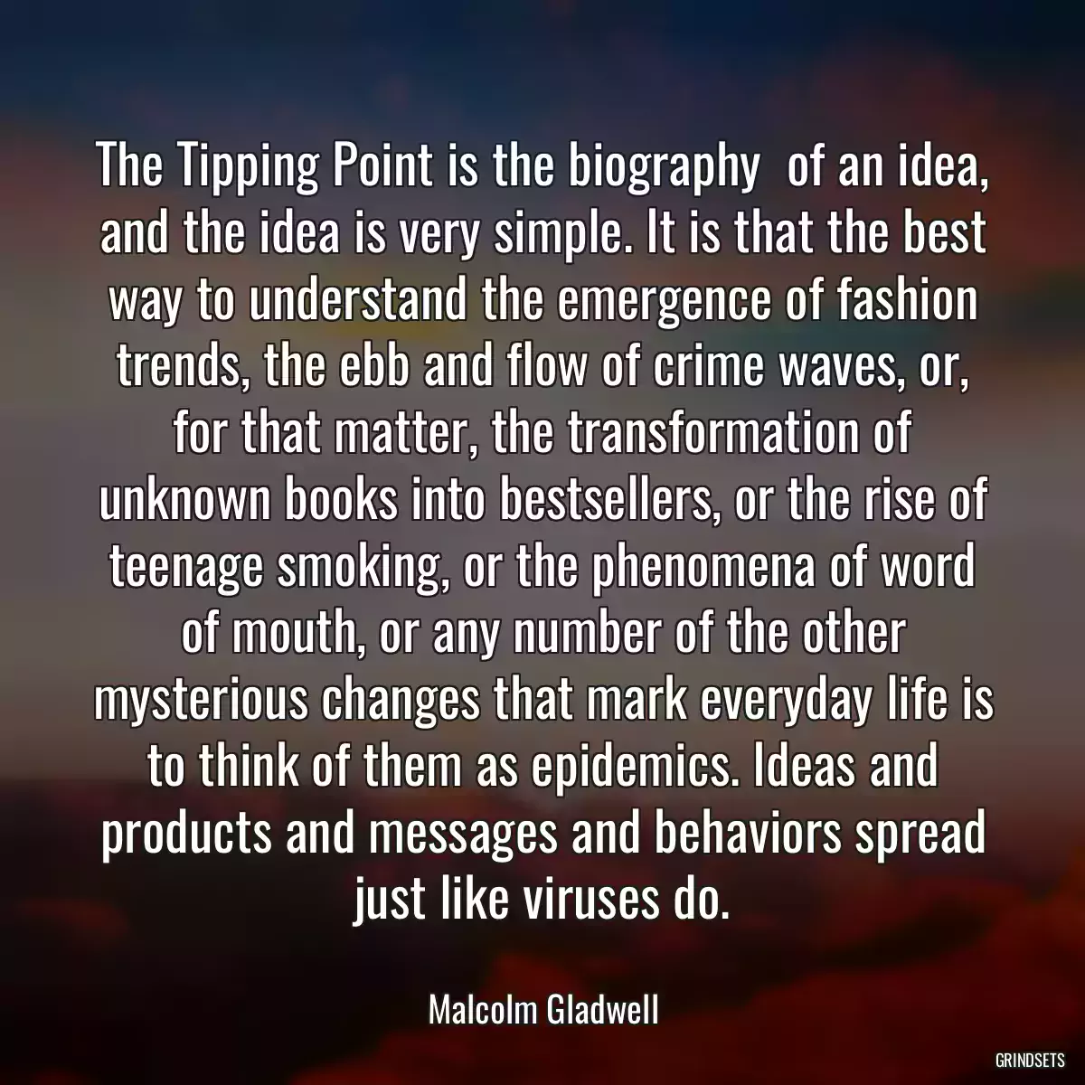 The Tipping Point is the biography  of an idea, and the idea is very simple. It is that the best way to understand the emergence of fashion trends, the ebb and flow of crime waves, or, for that matter, the transformation of unknown books into bestsellers, or the rise of teenage smoking, or the phenomena of word of mouth, or any number of the other mysterious changes that mark everyday life is to think of them as epidemics. Ideas and products and messages and behaviors spread just like viruses do.