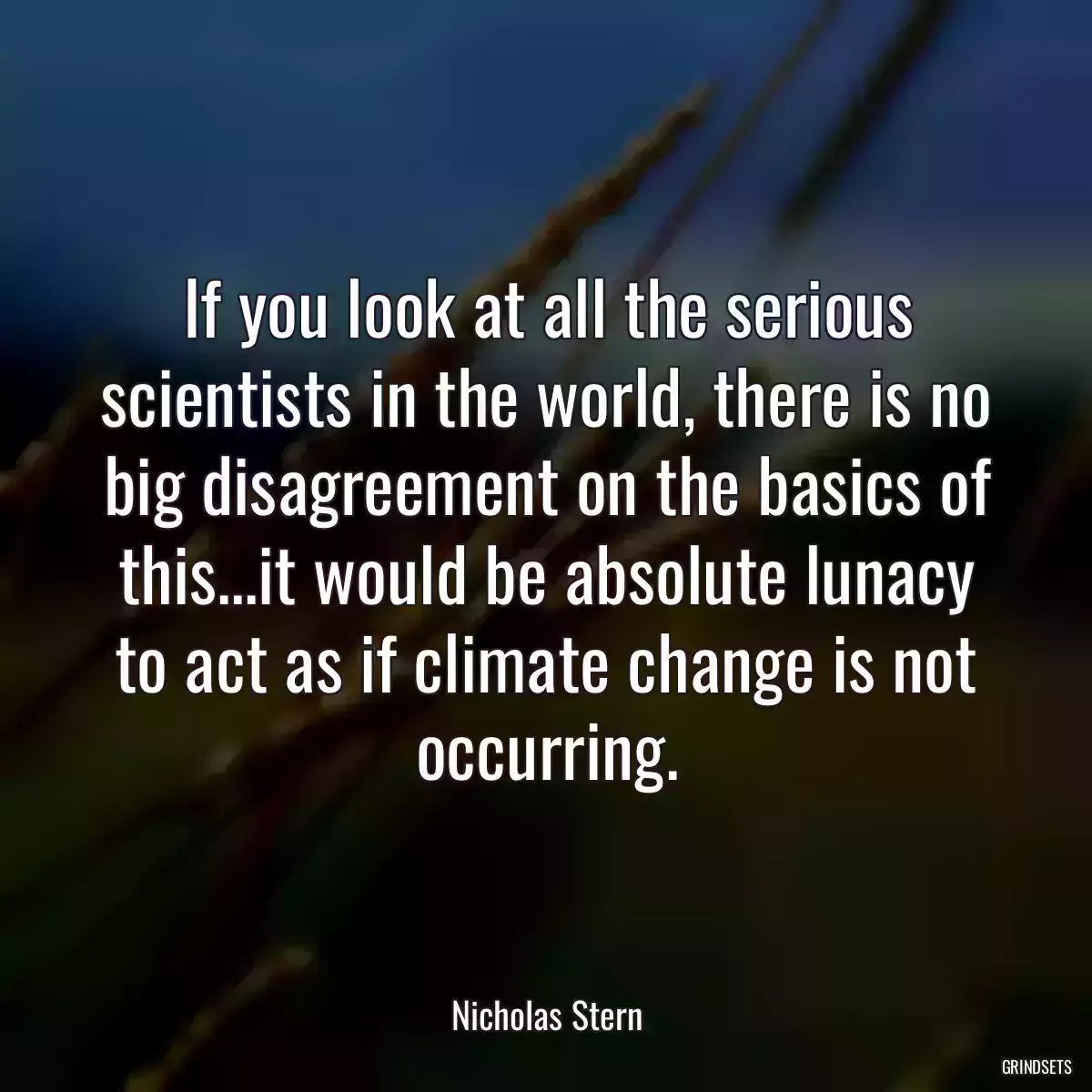 If you look at all the serious scientists in the world, there is no big disagreement on the basics of this...it would be absolute lunacy to act as if climate change is not occurring.