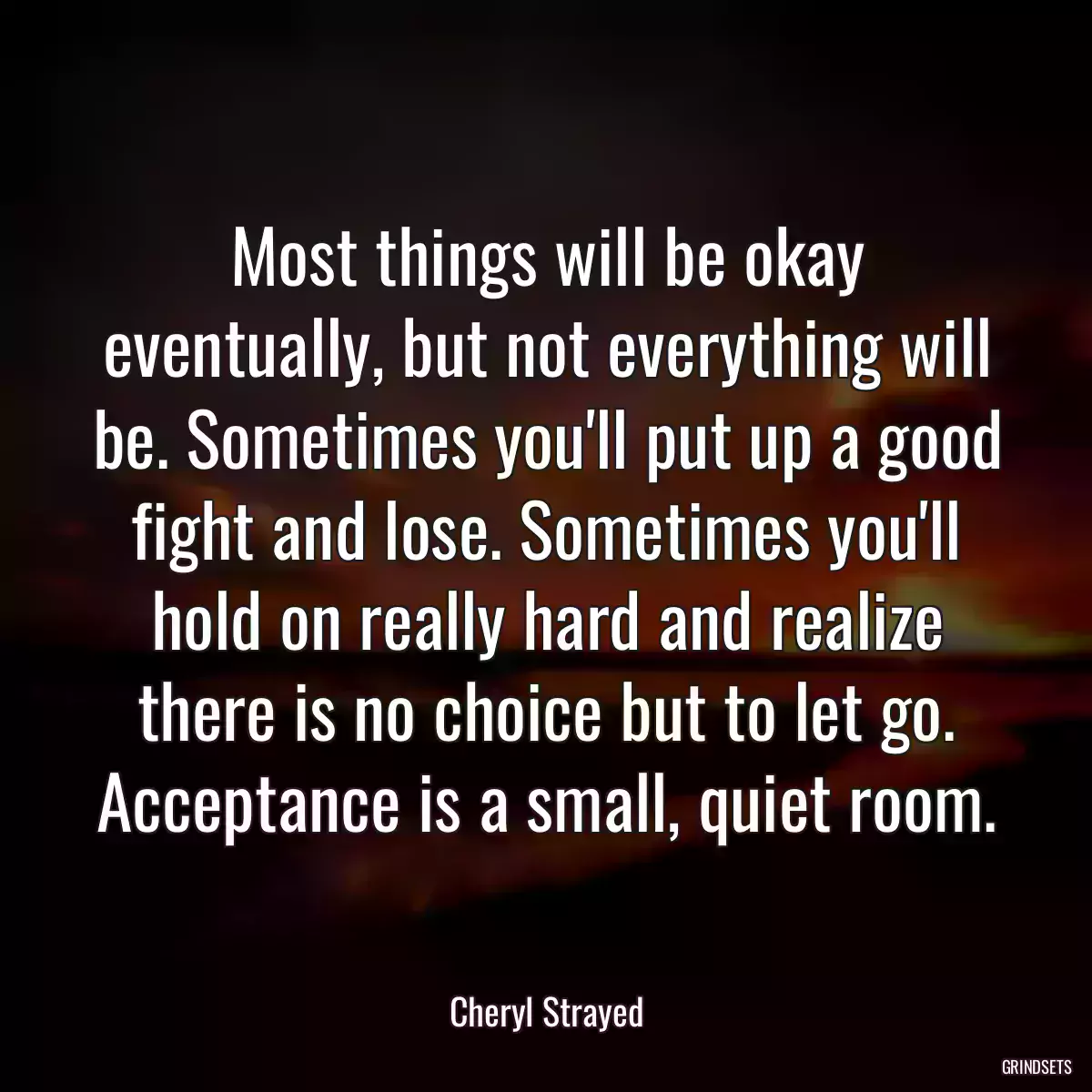 Most things will be okay eventually, but not everything will be. Sometimes you\'ll put up a good fight and lose. Sometimes you\'ll hold on really hard and realize there is no choice but to let go. Acceptance is a small, quiet room.