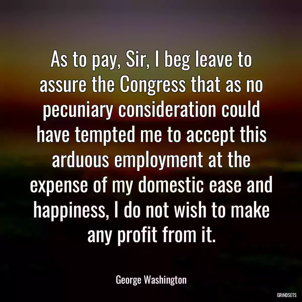 As to pay, Sir, I beg leave to assure the Congress that as no pecuniary consideration could have tempted me to accept this arduous employment at the expense of my domestic ease and happiness, I do not wish to make any profit from it.