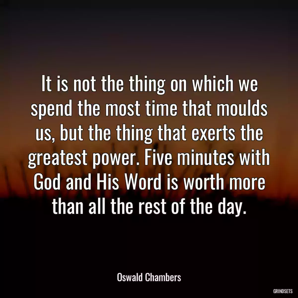 It is not the thing on which we spend the most time that moulds us, but the thing that exerts the greatest power. Five minutes with God and His Word is worth more than all the rest of the day.