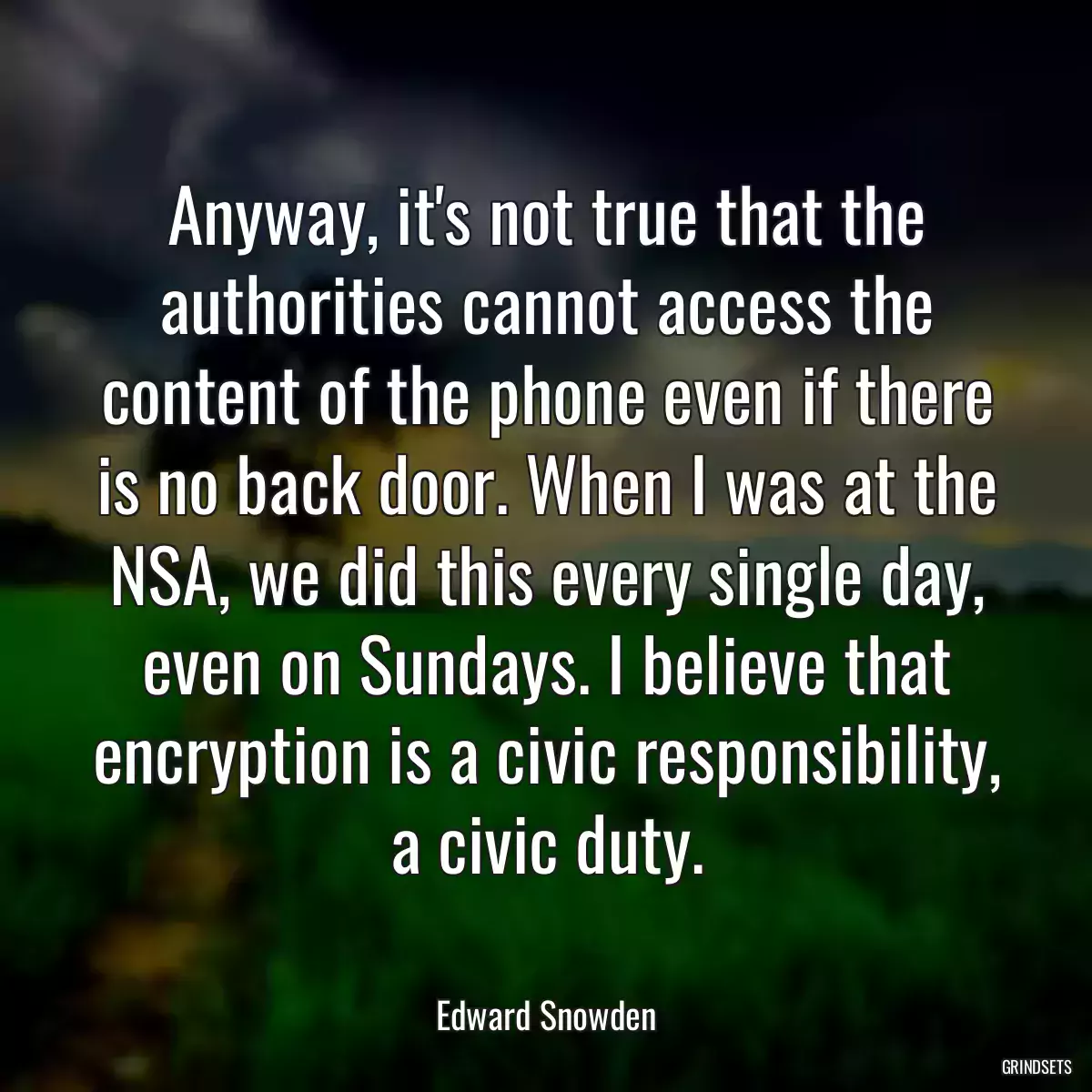 Anyway, it\'s not true that the authorities cannot access the content of the phone even if there is no back door. When I was at the NSA, we did this every single day, even on Sundays. I believe that encryption is a civic responsibility, a civic duty.