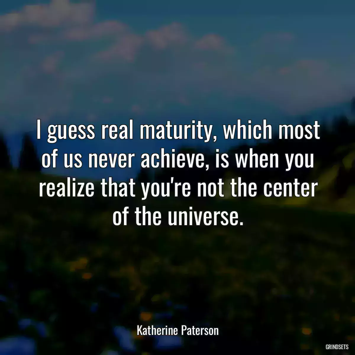 I guess real maturity, which most of us never achieve, is when you realize that you\'re not the center of the universe.