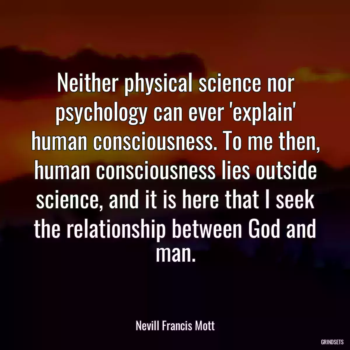 Neither physical science nor psychology can ever \'explain\' human consciousness. To me then, human consciousness lies outside science, and it is here that I seek the relationship between God and man.