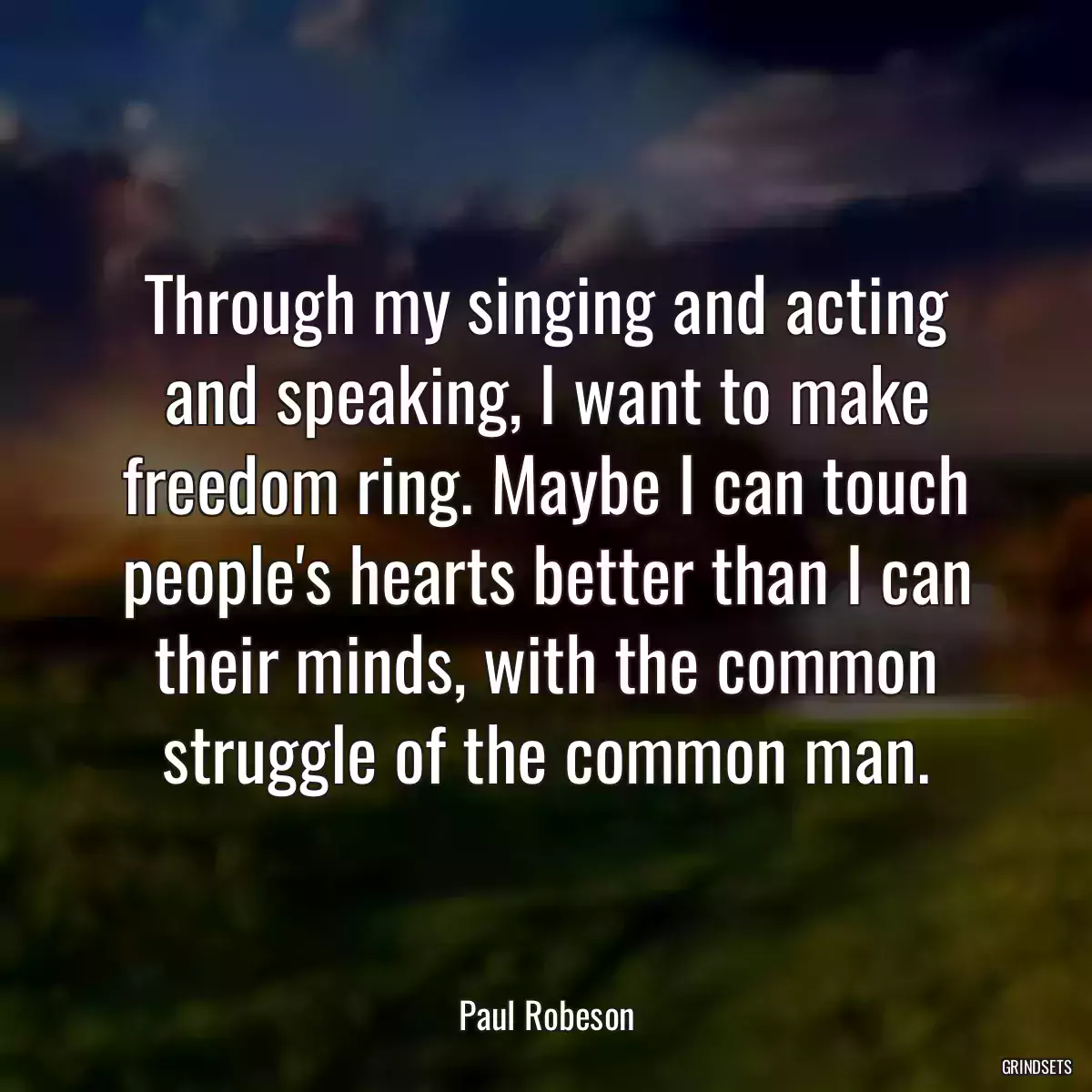 Through my singing and acting and speaking, I want to make freedom ring. Maybe I can touch people\'s hearts better than I can their minds, with the common struggle of the common man.