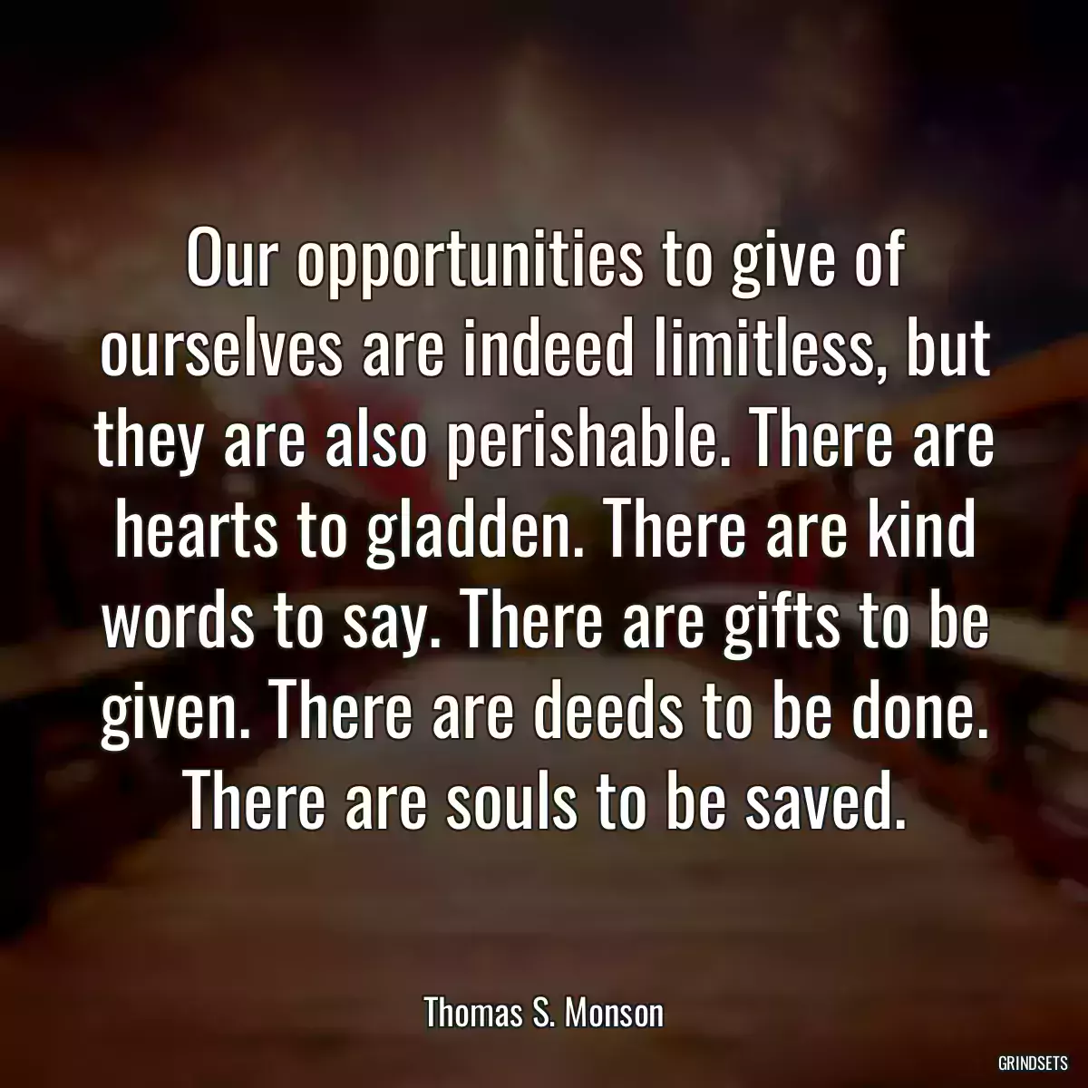 Our opportunities to give of ourselves are indeed limitless, but they are also perishable. There are hearts to gladden. There are kind words to say. There are gifts to be given. There are deeds to be done. There are souls to be saved.