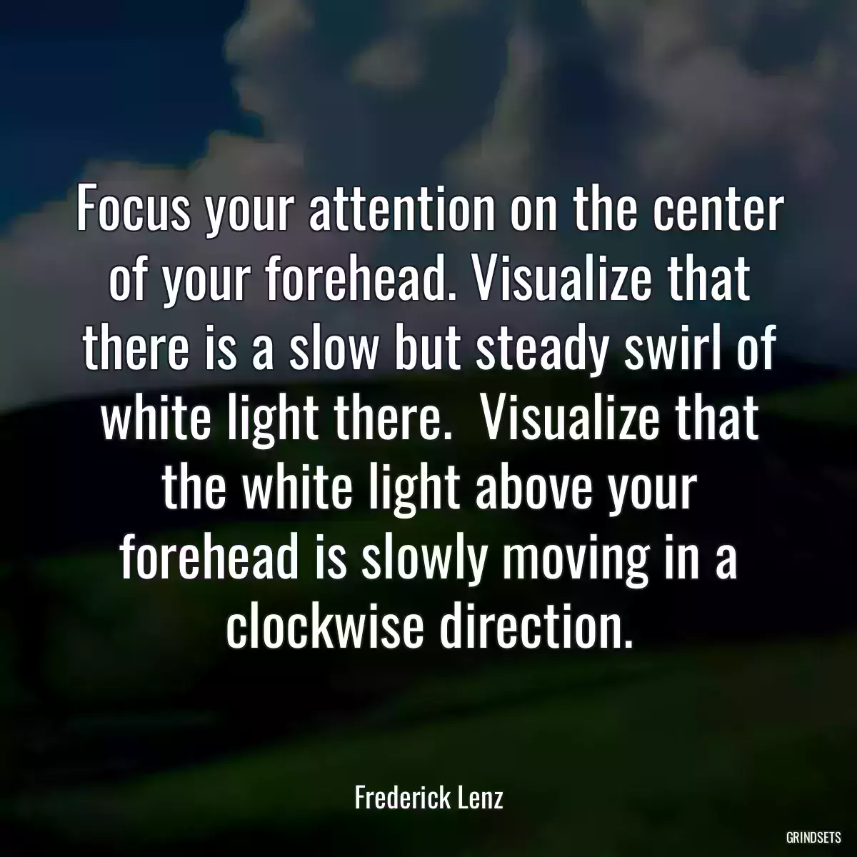 Focus your attention on the center of your forehead. Visualize that there is a slow but steady swirl of white light there.  Visualize that the white light above your forehead is slowly moving in a clockwise direction.