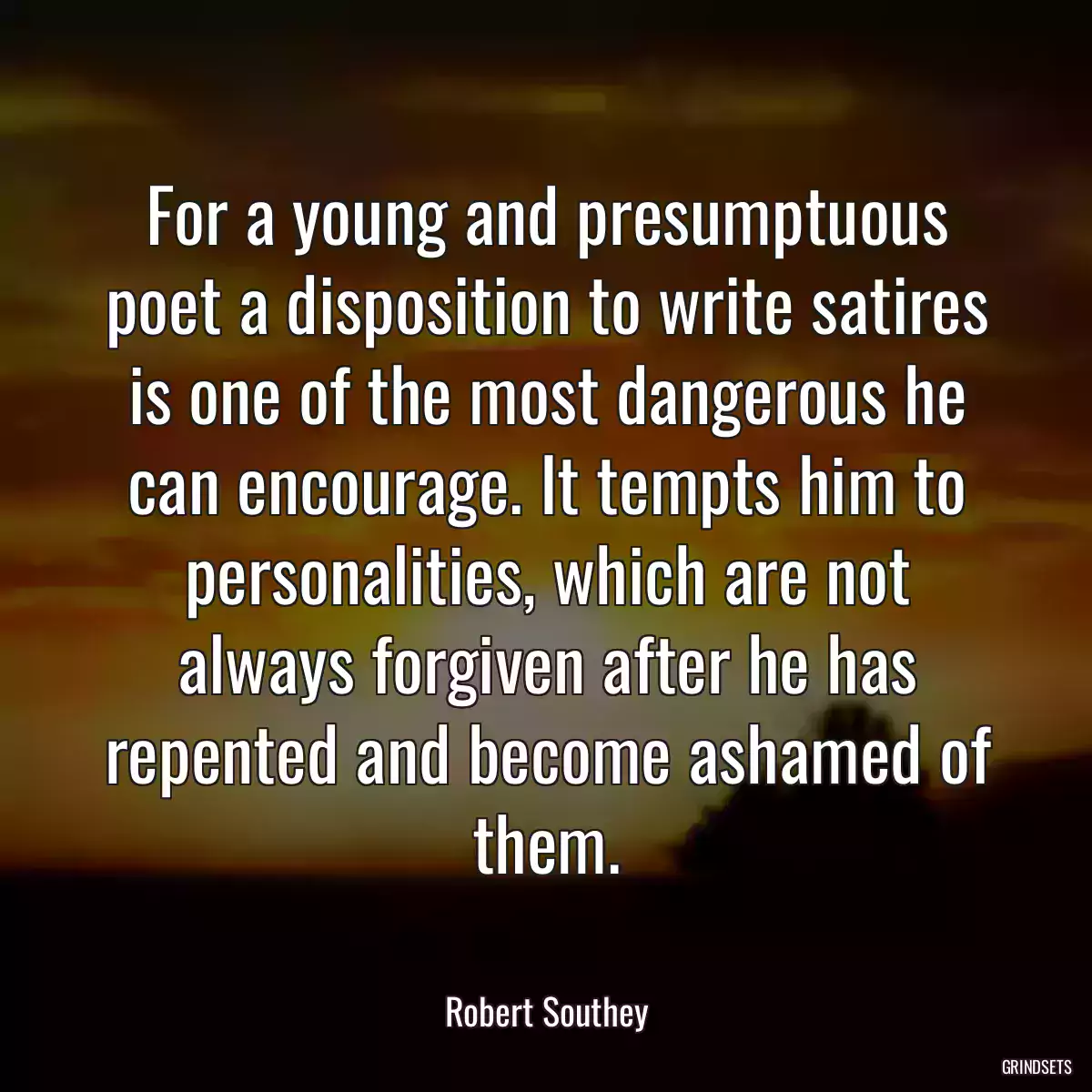 For a young and presumptuous poet a disposition to write satires is one of the most dangerous he can encourage. It tempts him to personalities, which are not always forgiven after he has repented and become ashamed of them.