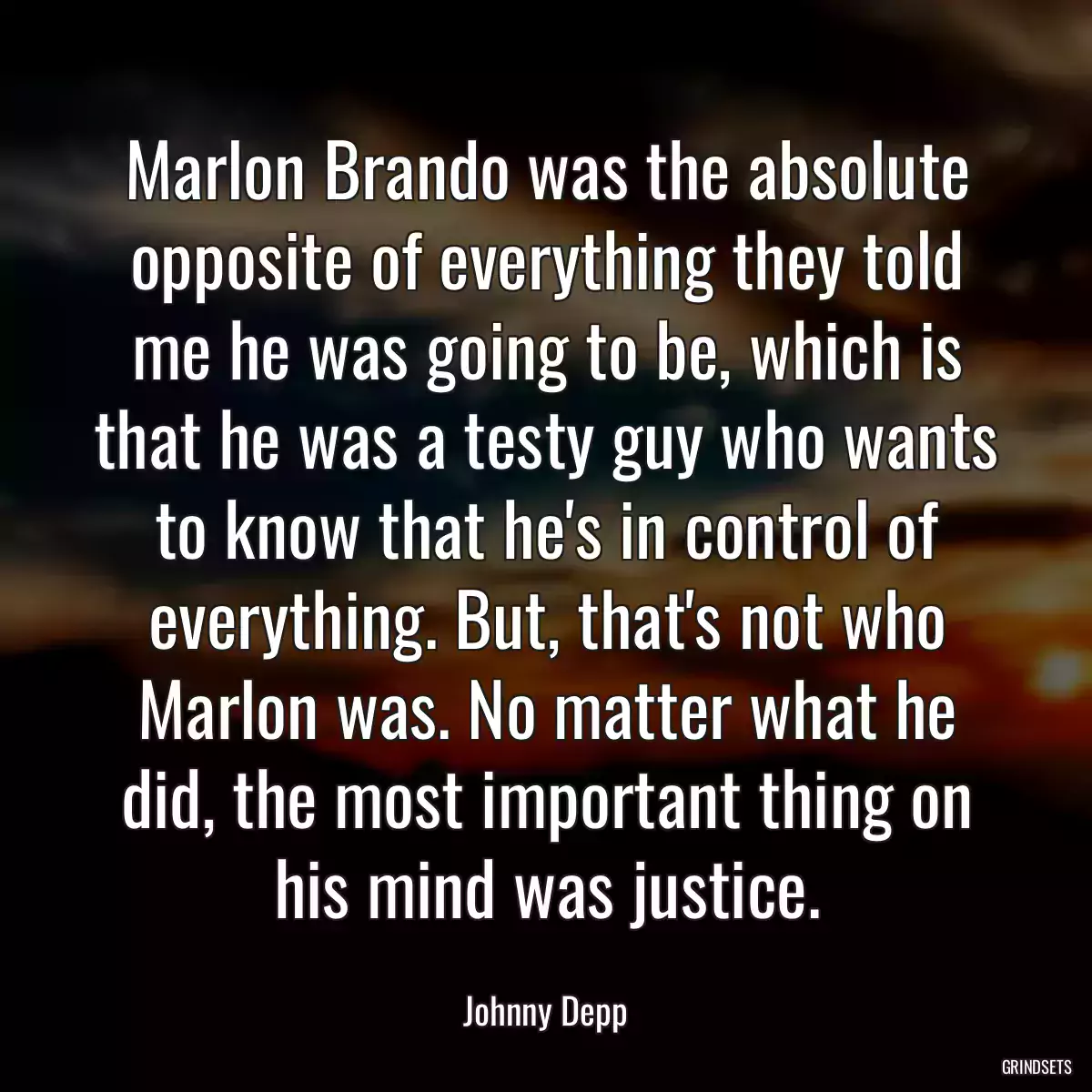 Marlon Brando was the absolute opposite of everything they told me he was going to be, which is that he was a testy guy who wants to know that he\'s in control of everything. But, that\'s not who Marlon was. No matter what he did, the most important thing on his mind was justice.