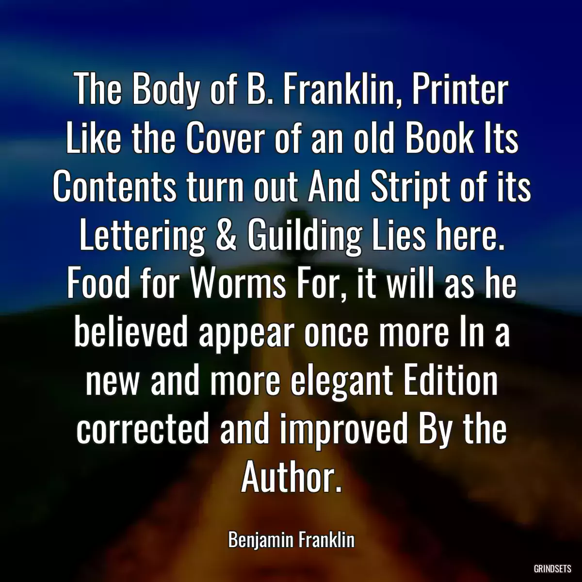 The Body of B. Franklin, Printer Like the Cover of an old Book Its Contents turn out And Stript of its Lettering & Guilding Lies here. Food for Worms For, it will as he believed appear once more In a new and more elegant Edition corrected and improved By the Author.