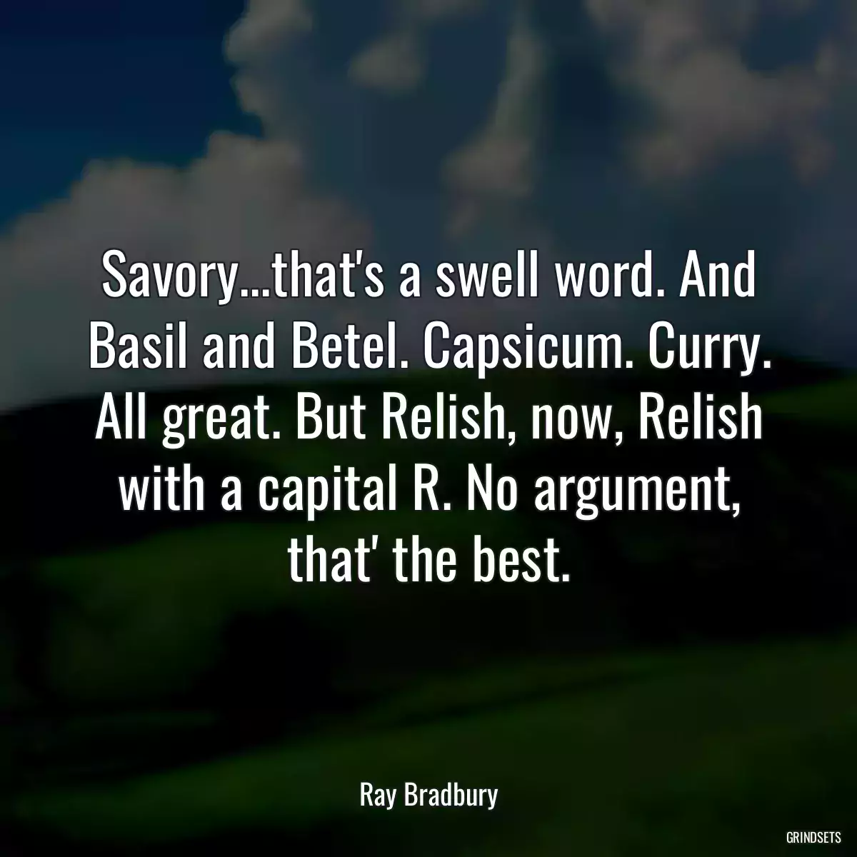 Savory...that\'s a swell word. And Basil and Betel. Capsicum. Curry. All great. But Relish, now, Relish with a capital R. No argument, that\' the best.