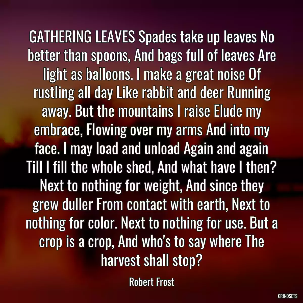 GATHERING LEAVES Spades take up leaves No better than spoons, And bags full of leaves Are light as balloons. I make a great noise Of rustling all day Like rabbit and deer Running away. But the mountains I raise Elude my embrace, Flowing over my arms And into my face. I may load and unload Again and again Till I fill the whole shed, And what have I then? Next to nothing for weight, And since they grew duller From contact with earth, Next to nothing for color. Next to nothing for use. But a crop is a crop, And who\'s to say where The harvest shall stop?